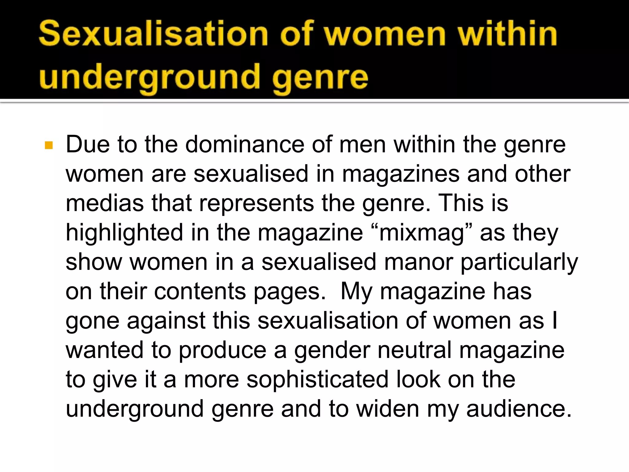  Due to the dominance of men within the genre
women are sexualised in magazines and other
medias that represents the genre. This is
highlighted in the magazine “mixmag” as they
show women in a sexualised manor particularly
on their contents pages. My magazine has
gone against this sexualisation of women as I
wanted to produce a gender neutral magazine
to give it a more sophisticated look on the
underground genre and to widen my audience.
 
