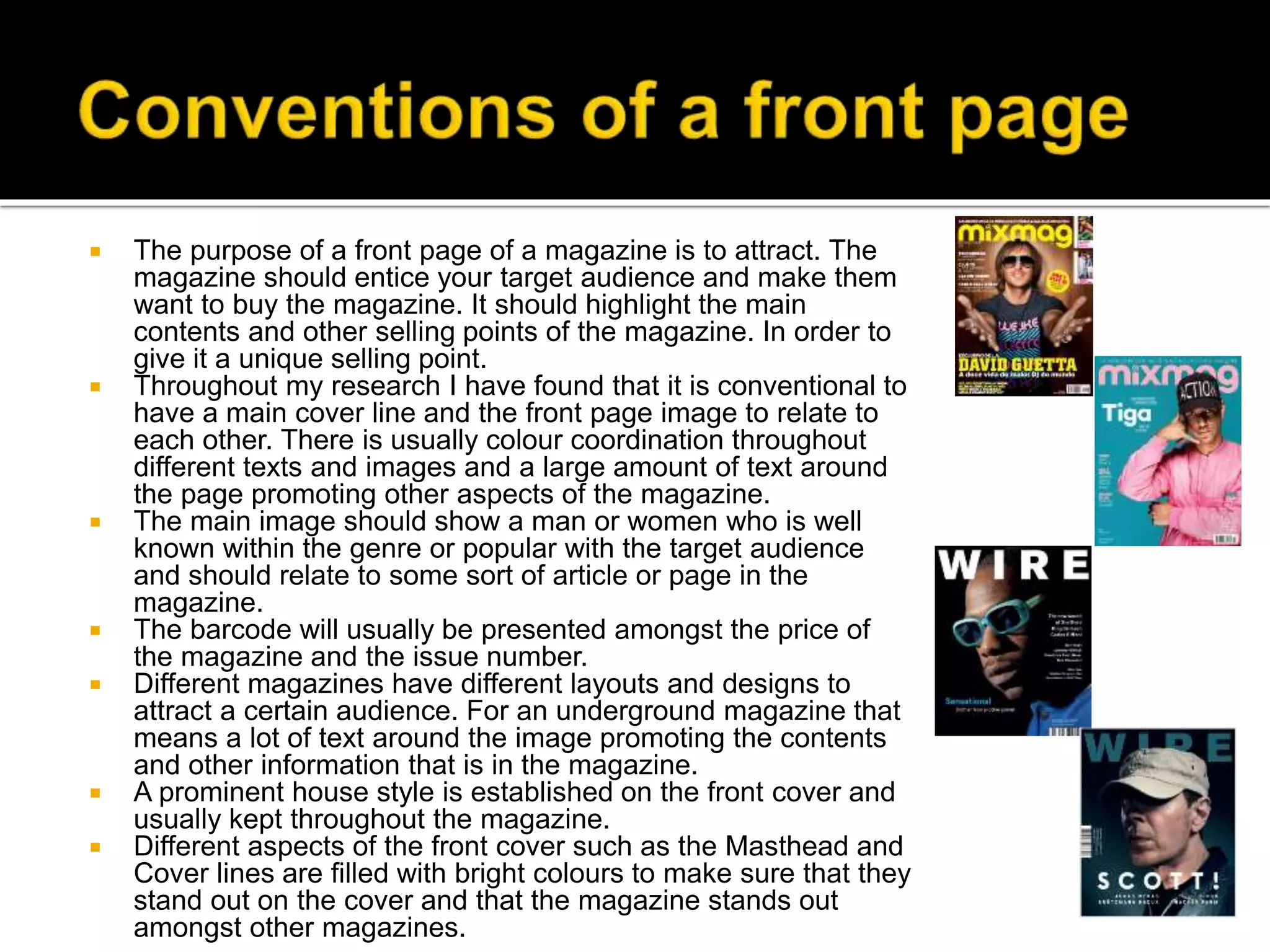  The purpose of a front page of a magazine is to attract. The
magazine should entice your target audience and make them
want to buy the magazine. It should highlight the main
contents and other selling points of the magazine. In order to
give it a unique selling point.
 Throughout my research I have found that it is conventional to
have a main cover line and the front page image to relate to
each other. There is usually colour coordination throughout
different texts and images and a large amount of text around
the page promoting other aspects of the magazine.
 The main image should show a man or women who is well
known within the genre or popular with the target audience
and should relate to some sort of article or page in the
magazine.
 The barcode will usually be presented amongst the price of
the magazine and the issue number.
 Different magazines have different layouts and designs to
attract a certain audience. For an underground magazine that
means a lot of text around the image promoting the contents
and other information that is in the magazine.
 A prominent house style is established on the front cover and
usually kept throughout the magazine.
 Different aspects of the front cover such as the Masthead and
Cover lines are filled with bright colours to make sure that they
stand out on the cover and that the magazine stands out
amongst other magazines.
 