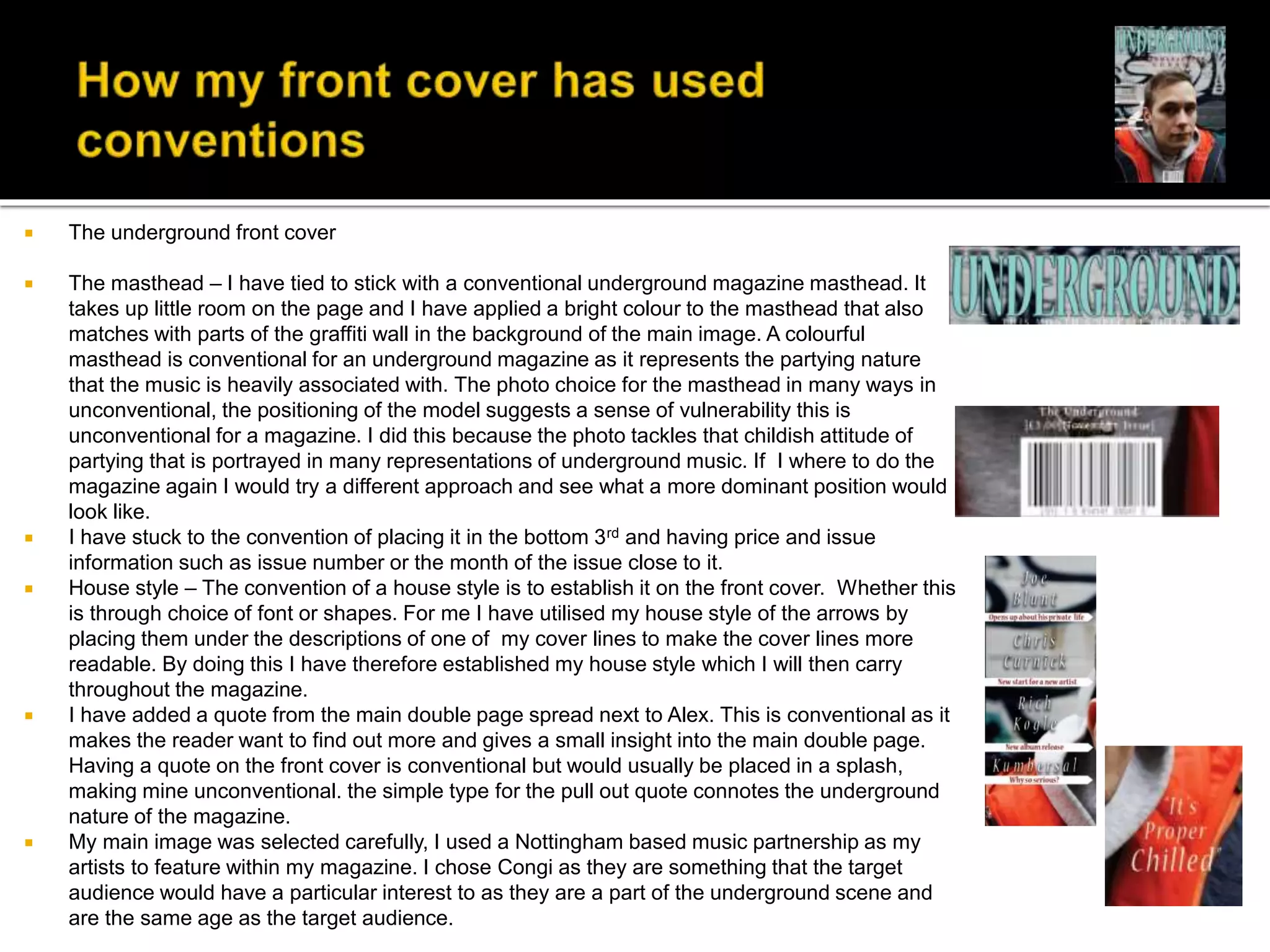  The underground front cover
 The masthead – I have tied to stick with a conventional underground magazine masthead. It
takes up little room on the page and I have applied a bright colour to the masthead that also
matches with parts of the graffiti wall in the background of the main image. A colourful
masthead is conventional for an underground magazine as it represents the partying nature
that the music is heavily associated with. The photo choice for the masthead in many ways in
unconventional, the positioning of the model suggests a sense of vulnerability this is
unconventional for a magazine. I did this because the photo tackles that childish attitude of
partying that is portrayed in many representations of underground music. If I where to do the
magazine again I would try a different approach and see what a more dominant position would
look like.
 I have stuck to the convention of placing it in the bottom 3rd and having price and issue
information such as issue number or the month of the issue close to it.
 House style – The convention of a house style is to establish it on the front cover. Whether this
is through choice of font or shapes. For me I have utilised my house style of the arrows by
placing them under the descriptions of one of my cover lines to make the cover lines more
readable. By doing this I have therefore established my house style which I will then carry
throughout the magazine.
 I have added a quote from the main double page spread next to Alex. This is conventional as it
makes the reader want to find out more and gives a small insight into the main double page.
Having a quote on the front cover is conventional but would usually be placed in a splash,
making mine unconventional. the simple type for the pull out quote connotes the underground
nature of the magazine.
 My main image was selected carefully, I used a Nottingham based music partnership as my
artists to feature within my magazine. I chose Congi as they are something that the target
audience would have a particular interest to as they are a part of the underground scene and
are the same age as the target audience.
 