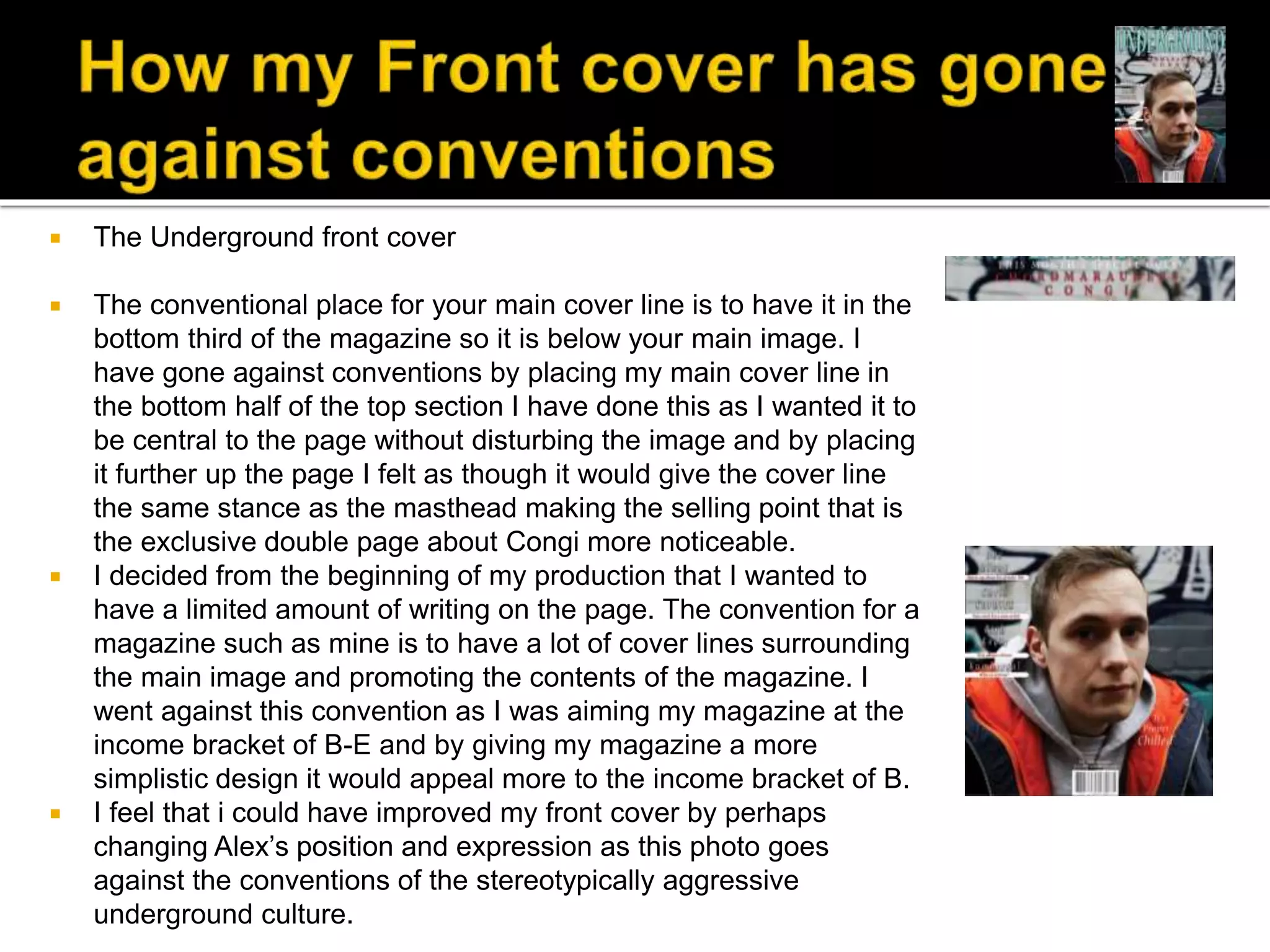  The Underground front cover
 The conventional place for your main cover line is to have it in the
bottom third of the magazine so it is below your main image. I
have gone against conventions by placing my main cover line in
the bottom half of the top section I have done this as I wanted it to
be central to the page without disturbing the image and by placing
it further up the page I felt as though it would give the cover line
the same stance as the masthead making the selling point that is
the exclusive double page about Congi more noticeable.
 I decided from the beginning of my production that I wanted to
have a limited amount of writing on the page. The convention for a
magazine such as mine is to have a lot of cover lines surrounding
the main image and promoting the contents of the magazine. I
went against this convention as I was aiming my magazine at the
income bracket of B-E and by giving my magazine a more
simplistic design it would appeal more to the income bracket of B.
 I feel that i could have improved my front cover by perhaps
changing Alex’s position and expression as this photo goes
against the conventions of the stereotypically aggressive
underground culture.
 