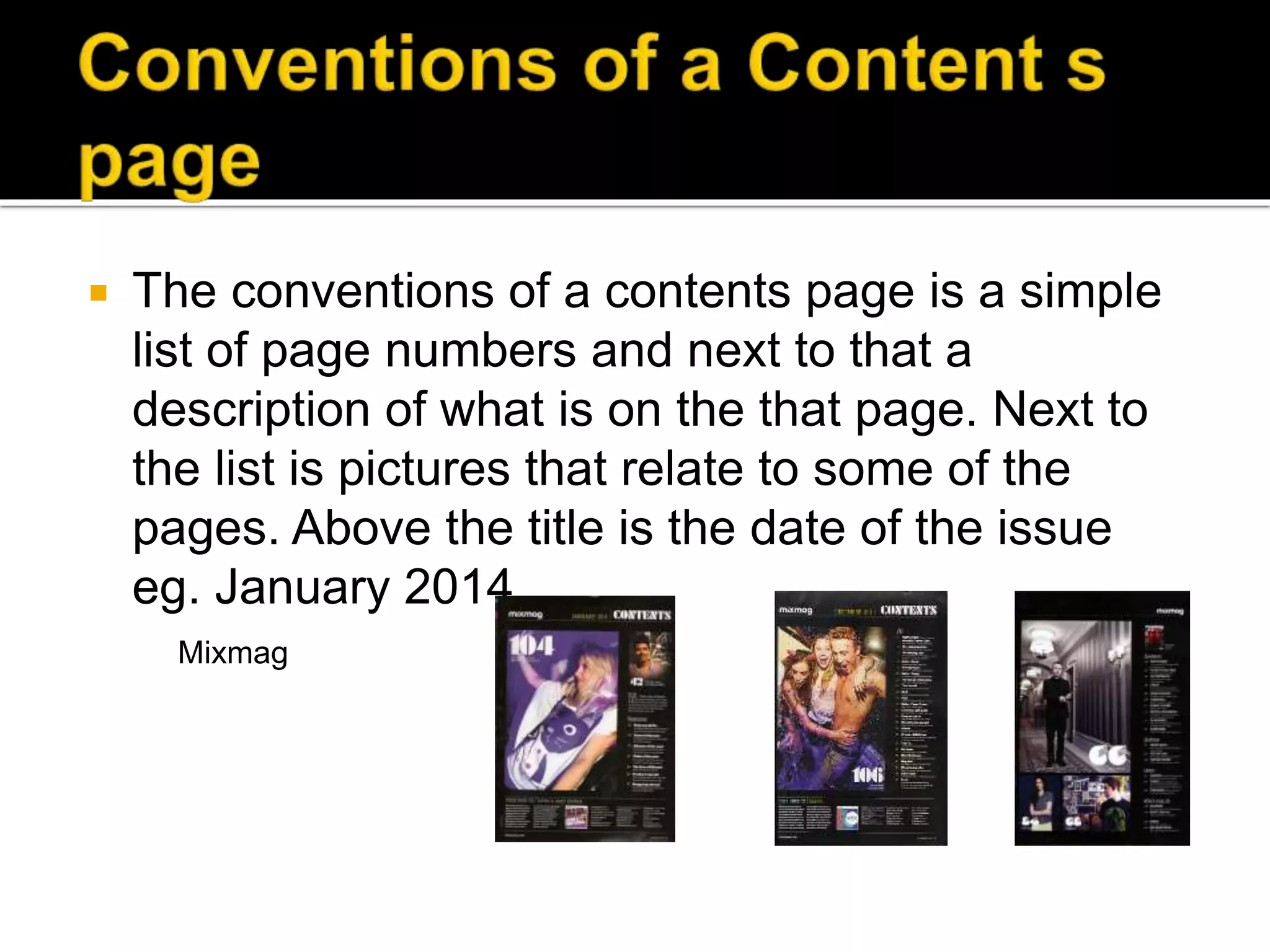  The conventions of a contents page is a simple
list of page numbers and next to that a
description of what is on the that page. Next to
the list is pictures that relate to some of the
pages. Above the title is the date of the issue
eg. January 2014
Mixmag
 