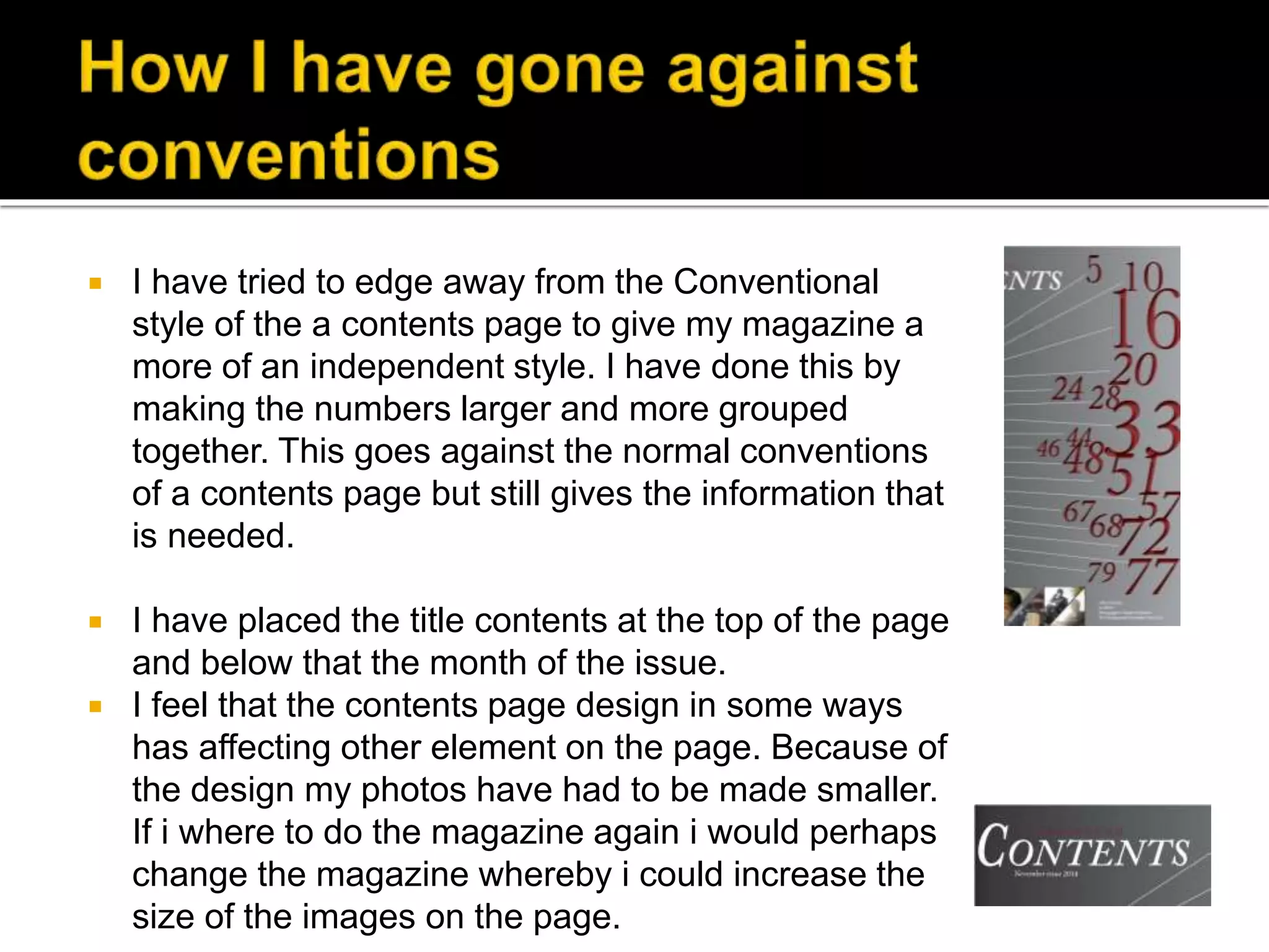  I have tried to edge away from the Conventional
style of the a contents page to give my magazine a
more of an independent style. I have done this by
making the numbers larger and more grouped
together. This goes against the normal conventions
of a contents page but still gives the information that
is needed.
 I have placed the title contents at the top of the page
and below that the month of the issue.
 I feel that the contents page design in some ways
has affecting other element on the page. Because of
the design my photos have had to be made smaller.
If i where to do the magazine again i would perhaps
change the magazine whereby i could increase the
size of the images on the page.
 