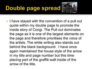  I have stayed with the convention of a pull out
quote within my double page to promote the
inside story of Congi. The Pull out dominates
the page as it is one of the largest elements on
the page and therefore prioritises the voice of
the artists. The white writing also stands out
behind the black background. I have once
again maintained the house style of the arrow
in my title and page number but this time
placing part of the graffiti wall inside of the
arrow of the title.
 