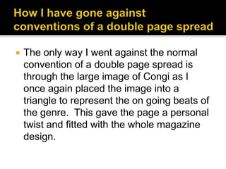  The only way I went against the normal
convention of a double page spread is
through the large image of Congi as I
once again placed the image into a
triangle to represent the on going beats of
the genre. This gave the page a personal
twist and fitted with the whole magazine
design.
 