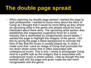  When planning my double page spread I wanted the page to
look professional. I wanted to focus more about the story of
Congi as I thought that it would be more fitting as they where
an upcoming artist in the genre and people would be more
interested about there story. The upcoming artist section also
establishes the magazines supportive force for a niche
industry that is dominated by conglomerate record labels. I
wanted the page to highlight the imagery of the genre. I did
this by giving the page a black background to connote the
time of day that the music is usually played eg. In clubs. I
made sure that i used an image of Congi that promoted the
run down street scene that in often associated with
underground music. This is why i chose to photograph Congi
next to a graffiti wall as the imagery that is associated with
underground music is street scenes. I feel as though this has
worked well with the page and given made the two more
recognisable with the genre.
 