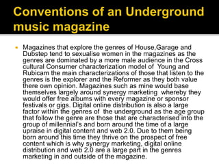  Magazines that explore the genres of House,Garage and
Dubstep tend to sexualise women in the magazines as the
genres are dominated by a more male audience in the Cross
cultural Consumer characterization model of Young and
Rubicam the main characterizations of those that listen to the
genres is the explorer and the Reformer as they both value
there own opinion. Magazines such as mine would base
themselves largely around synergy marketing whereby they
would offer free albums with every magazine or sponsor
festivals or gigs. Digital online distribution is also a large
factor within the genres of the underground as the age group
that follow the genre are those that are characterised into the
group of millennial’s and born around the time of a large
upraise in digital content and web 2.0. Due to them being
born around this time they thrive on the prospect of free
content which is why synergy marketing, digital online
distribution and web 2.0 are a large part in the genres
marketing in and outside of the magazine.
 
