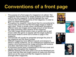  The purpose of a front page of a magazine is to attract. The
magazine should entice your target audience and make them
want to buy the magazine. It should highlight the main
contents and other selling points of the magazine. In order to
give it a unique selling point.
 Throughout my research I have found that it is conventional to
have a main cover line and the front page image to relate to
each other. There is usually colour coordination throughout
different texts and images and a large amount of text around
the page promoting other aspects of the magazine.
 The main image should show a man or women who is well
known within the genre or popular with the target audience
and should relate to some sort of article or page in the
magazine.
 The barcode will usually be presented amongst the price of
the magazine and the issue number.
 Different magazines have different layouts and designs to
attract a certain audience. For an underground magazine that
means a lot of text around the image promoting the contents
and other information that is in the magazine.
 A prominent house style is established on the front cover and
usually kept throughout the magazine.
 Different aspects of the front cover such as the Masthead and
Cover lines are filled with bright colours to make sure that they
stand out on the cover and that the magazine stands out
amongst other magazines.
 