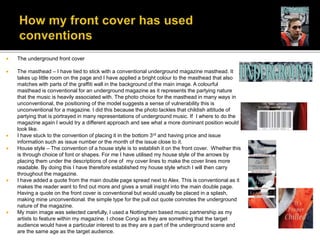  The underground front cover
 The masthead – I have tied to stick with a conventional underground magazine masthead. It
takes up little room on the page and I have applied a bright colour to the masthead that also
matches with parts of the graffiti wall in the background of the main image. A colourful
masthead is conventional for an underground magazine as it represents the partying nature
that the music is heavily associated with. The photo choice for the masthead in many ways in
unconventional, the positioning of the model suggests a sense of vulnerability this is
unconventional for a magazine. I did this because the photo tackles that childish attitude of
partying that is portrayed in many representations of underground music. If I where to do the
magazine again I would try a different approach and see what a more dominant position would
look like.
 I have stuck to the convention of placing it in the bottom 3rd and having price and issue
information such as issue number or the month of the issue close to it.
 House style – The convention of a house style is to establish it on the front cover. Whether this
is through choice of font or shapes. For me I have utilised my house style of the arrows by
placing them under the descriptions of one of my cover lines to make the cover lines more
readable. By doing this I have therefore established my house style which I will then carry
throughout the magazine.
 I have added a quote from the main double page spread next to Alex. This is conventional as it
makes the reader want to find out more and gives a small insight into the main double page.
Having a quote on the front cover is conventional but would usually be placed in a splash,
making mine unconventional. the simple type for the pull out quote connotes the underground
nature of the magazine.
 My main image was selected carefully, I used a Nottingham based music partnership as my
artists to feature within my magazine. I chose Congi as they are something that the target
audience would have a particular interest to as they are a part of the underground scene and
are the same age as the target audience.
 