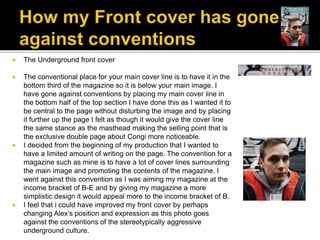  The Underground front cover
 The conventional place for your main cover line is to have it in the
bottom third of the magazine so it is below your main image. I
have gone against conventions by placing my main cover line in
the bottom half of the top section I have done this as I wanted it to
be central to the page without disturbing the image and by placing
it further up the page I felt as though it would give the cover line
the same stance as the masthead making the selling point that is
the exclusive double page about Congi more noticeable.
 I decided from the beginning of my production that I wanted to
have a limited amount of writing on the page. The convention for a
magazine such as mine is to have a lot of cover lines surrounding
the main image and promoting the contents of the magazine. I
went against this convention as I was aiming my magazine at the
income bracket of B-E and by giving my magazine a more
simplistic design it would appeal more to the income bracket of B.
 I feel that i could have improved my front cover by perhaps
changing Alex’s position and expression as this photo goes
against the conventions of the stereotypically aggressive
underground culture.
 