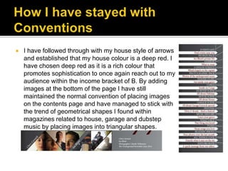  I have followed through with my house style of arrows
and established that my house colour is a deep red. I
have chosen deep red as it is a rich colour that
promotes sophistication to once again reach out to my
audience within the income bracket of B. By adding
images at the bottom of the page I have still
maintained the normal convention of placing images
on the contents page and have managed to stick with
the trend of geometrical shapes I found within
magazines related to house, garage and dubstep
music by placing images into triangular shapes.
 