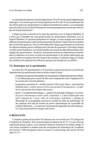 La technologie au collège 143
Le maximum de réponses vient des département 78 et 95. Sur les quatre départements
interrogés, il est notoire que les Conseils généraux du 95 et du 78 ont actuellement fait
des efforts quant aux équipements et ce depuis de nombreuses années. Les enseignants
pouvant mettre en œuvre plus facilement les nouveaux programmes sont-ils plus motivés
par un tel questionnement ?
L’étape suivante a consisté en la saisie des questions avec le logiciel Modalisa. Il
s’avère que l’ensemble des sept grands points du questionnaire représente, avec le
logiciel Modalisa, 97 questions présentées sur 9 pages. La mise en page sous forme de
tableaux du questionnaire a donc réellement permis de donner l’impression d’un nombre
plus restreint de questions. Puis il a fallu dépouiller chaque questionnaire en saisissant
les réponses données par les collègues pour chacune des questions. Cette étape, longue
et relativement fastidieuse, est incontournable sans moyen de dépouillement par saisie
optique des questionnaires. Toutefois, cela permet de lister les imperfections restantes
dans la rédaction ou la mise en forme du questionnaire et les points intéressants qui
seront à mettre en évidence lors de l’analyse des résultats. La dernière étape est l’étude
des résultats et la rédaction des réflexions qui peuvent émerger de ces chiffres.
3.3. Remarques sur le questionnaire
La saisie des 162 questionnaires x 97 questions a permis de dresser un constat des
imperfections du questionnaire dans la forme et dans le fond :
· il manque une question demandant aux enseignants le département de leur collège.
C’est intéressant pour essayer de faire une comparaison entre l’équipement et
les actions des Conseils généraux ;
· la question concernant le « nombre moyen d’élèves par classe » aurait du être
formulée ainsi « nombre moyen d’élèves par groupe d’enseignement ». Le pré-
test n’a pas permis de corriger cette erreur ;
· point 3 « le matériel informatique » : quand il est demandé d’indiquer« lenombre
de postes informatiques toutes salles confondues », il était évident pour moi
qu’il s’agissait de « toutes salles de technologie confondues », puisque le
démarrage de ce paragraphe concerne le nombre de salles de technologie. Or
des réponses font état du nombre de postes informatiques de l’ensemble du
collège (100 postes...). Le pré-test n’ayant pas fait apparaître de telles réponses,
il n’a pas été possible de corriger cette erreur.
4. RÉSULTATS
L’enquête a permis de recueillir 162 réponses aux envois faits aux 372 collèges de
l’académie de Versailles. Soit un pourcentage de réponse de 43,7%. Ce qui n’est pas
significatif puisqu’il peut y avoir plusieurs réponses émanant d’un même collège. Il
vaut mieux considérer le nombre total des enseignants de technologie de l’académie
soit environ 1 100 enseignants selon les années. Le pourcentage des retours devient
alors 14,7%.
 