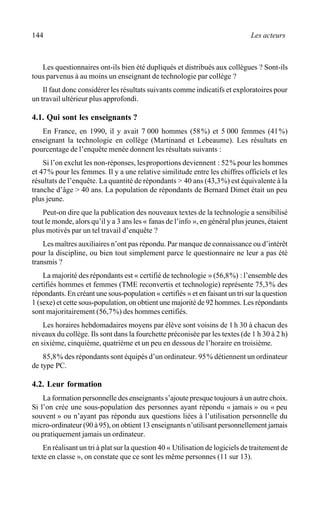 144 Les acteurs
Les questionnaires ont-ils bien été dupliqués et distribués aux collègues ? Sont-ils
tous parvenus à au moins un enseignant de technologie par collège ?
Il faut donc considérer les résultats suivants comme indicatifs et exploratoires pour
un travail ultérieur plus approfondi.
4.1. Qui sont les enseignants ?
En France, en 1990, il y avait 7 000 hommes (58%) et 5 000 femmes (41%)
enseignant la technologie en collège (Martinand et Lebeaume). Les résultats en
pourcentage de l’enquête menée donnent les résultats suivants :
Si l’on exclut les non-réponses, lesproportions deviennent : 52% pour les hommes
et 47% pour les femmes. Il y a une relative similitude entre les chiffres officiels et les
résultats de l’enquête. La quantité de répondants > 40 ans (43,3%) est équivalente à la
tranche d’âge > 40 ans. La population de répondants de Bernard Dimet était un peu
plus jeune.
Peut-on dire que la publication des nouveaux textes de la technologie a sensibilisé
tout le monde, alors qu’il y a 3 ans les « fanas de l’info », en général plus jeunes, étaient
plus motivés par un tel travail d’enquête ?
Les maîtres auxiliaires n’ont pas répondu. Par manque de connaissance ou d’intérêt
pour la discipline, ou bien tout simplement parce le questionnaire ne leur a pas été
transmis ?
La majorité des répondants est « certifié de technologie » (56,8%) : l’ensemble des
certifiés hommes et femmes (TME reconvertis et technologie) représente 75,3% des
répondants. En créant une sous-population « certifiés » et en faisant un tri sur la question
1 (sexe) et cette sous-population, on obtient une majorité de 92 hommes. Les répondants
sont majoritairement (56,7%) des hommes certifiés.
Les horaires hebdomadaires moyens par élève sont voisins de 1h 30 à chacun des
niveaux du collège. Ils sont dans la fourchette préconisée par les textes (de 1 h 30 à 2 h)
en sixième, cinquième, quatrième et un peu en dessous de l’horaire en troisième.
85,8% des répondants sont équipés d’un ordinateur. 95% détiennent un ordinateur
de type PC.
4.2. Leur formation
La formation personnelle des enseignants s’ajoute presque toujours à un autre choix.
Si l’on crée une sous-population des personnes ayant répondu « jamais » ou « peu
souvent » ou n’ayant pas répondu aux questions liées à l’utilisation personnelle du
micro-ordinateur (90 à 95), on obtient 13 enseignants n’utilisant personnellement jamais
ou pratiquement jamais un ordinateur.
En réalisant un tri à plat sur la question 40 « Utilisation de logiciels de traitement de
texte en classe », on constate que ce sont les même personnes (11 sur 13).
 