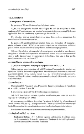 La technologie au collège 145
4.3. Le matériel
Les maquettes d’automatisme
La question n° 20 recodée donne les résultats suivants :
43,2% des enseignants ne sont pas équipés du tout en maquettes d’auto-
matismes. Si l’on ajoute ceux qui n’ont qu’une maquette (programmes difficilement
applicables dans ces conditions), le pourcentage devient 61,7%.
Ces résultats sont en concordance avec ceux des questions concernant les
compétences liées aux automatismes :
La question 76 recodée et triée en fonction d’une sous-population « 0 maquette »
donne le résultat suivant : 82% des enseignants n’ayant aucune maquette ne maîtrisent
pas du tout ou insuffisamment les compétences minimales des programmes.
Si les collèges étaient mieux équipés, les enseignants se sentiraient sans doute en
obligation d’acquérir les compétences nécessaires à la mise en ouvre de ces matériels
dans le cadre des nouveaux programmes de technologie. Cela veut-il dire que les
enseignants raisonnent en rétroactif ?
Les machines à commande numérique
37,4 % des enseignants ne sont pas équipés du tout en M.O.C.N.
Si l’on crée une sous-population « 0 MOCN » et que l’on examine les résultats aux
questions 78/79/80 de cette sous-population, on constate que l’ensemble de cette sous
population répond « je ne maîtrise pas du tout » ou « je maîtrise insuffisamment ».
Peut-on en déduire les mêmes conclusions que pour le point précédent sur les maquettes
d’automatismes ?
Les ordinateurs
On totalise 2878 PC pour 38 Mac. L’ensemble du parc informatique de l’académie
de Versailles est donc de type PC.
Il est possible d’évaluer l’état d’obsolescence des machines :
Soit 31% d’ordinateurs ont des capacités insuffisantes pour travailler avec les
logiciels de technologie (ex DMT).
Ce pourcentage est différent de celui de l’académie de Créteil il y a 3 ans (Bernard
Dimet constate 50 %/50 %). Ce qui peut montrer l’effort qui est actuellement mené par
les établissements et les conseils généraux pour moderniser le parc informatique.
Les résultats montrent que les achats actuels sont de type multimédia.
Les logiciels utilisés en classe
· Traitement de texte : 5,41 % de non-réponse. Le traitement de texte est utilisé
par la quasi-totalité de tous les répondants. Works est le logiciel le plus usité.
Les versions sous Dos tendent à disparaître.
 