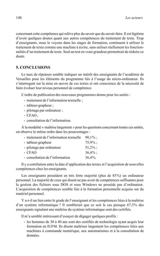 148 Les acteurs
concernant cette compétence qui relève plus du savoir que du savoir-faire. Il est légitime
d’avoir quelques doutes quant aux autres compétences du traitement de texte. Trop
d’enseignants, nous le voyons dans les stages de formation, continuent à utiliser le
traitement de texte comme une machine à écrire, sans utiliser réellement les fonction-
nalités d’un traitement de texte. Seul un test en vraie grandeur permettrait de réduire ce
doute.
5. CONCLUSIONS
Le taux de réponses semble indiquer un intérêt des enseignants de l’académie de
Versailles pour les éléments du programme liés à l’usage du micro-ordinateur. Ils
s’interrogent sur la mise en œuvre de ces textes et ont conscience de la nécessité de
faire évoluer leur niveau personnel de compétence.
L’ordre de publication des nouveaux programmes donne pour les unités :
· traitement de l’information textuelle ;
· tableur-grapheur ;
· pilotage par ordinateur ;
· CFAO ;
· consultation de l’information.
À la modalité « maîtrise largement » pour les questions concernant toutes ces unités,
on observe le même ordre dans les pourcentages :
· traitement de l’information textuelle 90,1% ;
· tableur-grapheur 75,9% ;
· pilotage par ordinateur 51,2% ;
· CFAO 36,4% ;
· consultation de l’information 36,4%.
Il y a corrélation entre la date d’application des textes et l’acquisition de nouvelles
compétences chez les enseignants.
Les enseignants possèdent en très forte majorité (plus de 85%) un ordinateur
personnel. La majorité de ceux qui disent ne pas avoir de compétences suffisantes pour
la gestion des fichiers sous DOS et sous Windows ne possède pas d’ordinateur.
L’acquisition de compétences semble liée à la formation personnelle acquise sur du
matériel personnel.
Y a-t-il un lien entre le grade de l’enseignant et les compétences liées à la maîtrise
d’un système informatique ? Il semblerait que ce soit le cas puisque 67,3% des
enseignants signalant une maîtrise du système informatique sont des certifiés.
Il m’a semblé intéressant d’essayer de dégager quelques profils :
· les hommes de 30 à 40 ans sont des certifiés de technologie ayant acquis leur
formation en IUFM. Ils disent maîtriser largement les compétences liées aux
machines à commande numérique, aux automatismes et à la consultation de
données.
 