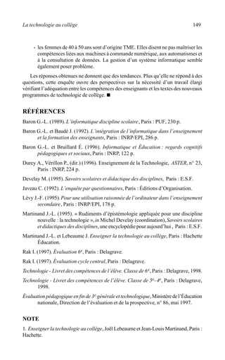 La technologie au collège 149
· les femmes de 40 à 50 ans sont d’origine TME. Elles disent ne pas maîtriser les
compétences liées aux machines à commande numérique, aux automatismes et
à la consultation de données. La gestion d’un système informatique semble
également poser problème.
Les réponses obtenues ne donnent que des tendances. Plus qu’elle ne répond à des
questions, cette enquête ouvre des perspectives sur la nécessité d’un travail élargi
vérifiant l’adéquation entre les compétences des enseignants et les textes des nouveaux
programmes de technologie de collège. n
RÉFÉRENCES
Baron G.-L. (1989). L’informatique discipline scolaire, Paris : PUF, 230 p.
Baron G.-L. et Baudé J. (1992). L’intégration de l’informatique dans l’enseignement
et la formation des enseignants, Paris : INRP/EPI, 286 p.
Baron G.-L. et Bruillard É. (1996). Informatique et Éducation : regards cognitifs
pédagogiques et sociaux, Paris : INRP, 122 p.
Durey A., Vérillon P., (dir.) (1996). Enseignement de la Technologie, ASTER, n° 23,
Paris : INRP, 224 p.
Develay M. (1995). Savoirs scolaires et didactique des disciplines, Paris : E.S.F.
Javeau C. (1992). L’enquête par questionnaires, Paris : Éditions d’Organisation.
Lévy J.-F. (1995).Pour une utilisation raisonnée de l’ordinateur dans l’enseignement
secondaire, Paris : INRP/EPI, 178 p.
Martinand J.-L. (1995). « Rudiments d’épistémologie appliquée pour une discipline
nouvelle : la technologie »,in Michel Develay (coordination),Savoirs scolaires
et didactiques des disciplines, une encyclopédie pour aujourd’hui , Paris : E.S.F.
Martinand J.-L. et Lebeaume J. Enseigner la technologie au collège, Paris : Hachette
Éducation.
Rak I. (1997). Évaluation 6e, Paris : Delagrave.
Rak I. (1997). Évaluation cycle central, Paris : Delagrave.
Technologie - Livret des compétences de l’élève. Classe de 6e, Paris : Delagrave, 1998.
Technologie - Livret des compétences de l’élève. Classe de 5e-4e, Paris : Delagrave,
1998.
Évaluation pédagogique en fin de 3e générale et technologique,Ministèredel’Éducation
nationale, Direction de l’évaluation et de la prospective, n° 86, mai 1997.
NOTE
1. Enseigner la technologie au collège, Joël Lebeaume et Jean-Louis Martinand, Paris :
Hachette.
 