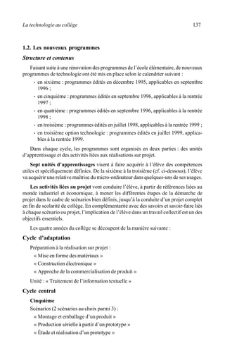 La technologie au collège 137
1.2. Les nouveaux programmes
Structure et contenus
Faisant suite à une rénovation des programmes de l’école élémentaire, de nouveaux
programmes de technologie ont été mis en place selon le calendrier suivant :
· en sixième : programmes édités en décembre 1995, applicables en septembre
1996 ;
· en cinquième : programmes édités en septembre 1996, applicables à la rentrée
1997 ;
· en quatrième : programmes édités en septembre 1996, applicables à la rentrée
1998 ;
· en troisième : programmes édités en juillet 1998, applicables à la rentrée 1999 ;
· en troisième option technologie : programmes édités en juillet 1999, applica-
bles à la rentrée 1999.
Dans chaque cycle, les programmes sont organisés en deux parties : des unités
d’apprentissage et des activités liées aux réalisations sur projet.
Sept unités d’apprentissages visent à faire acquérir à l’élève des compétences
utiles et spécifiquement définies. De la sixième à la troisième (cf. ci-dessous), l’élève
va acquérir une relative maîtrise du micro-ordinateur dans quelques-uns de ses usages.
Les activités liées au projet vont conduire l’élève, à partir de références liées au
monde industriel et économique, à mener les différentes étapes de la démarche de
projet dans le cadre de scénarios bien définis, jusqu’à la conduite d’un projet complet
en fin de scolarité de collège. En complémentarité avec des savoirs et savoir-faire liés
à chaque scénario ou projet, l’implication de l’élève dans un travail collectif est un des
objectifs essentiels.
Les quatre années du collège se découpent de la manière suivante :
Cycle d’adaptation
Préparation à la réalisation sur projet :
« Mise en forme des matériaux »
« Construction électronique »
« Approche de la commercialisation de produit »
Unité : « Traitement de l’information textuelle »
Cycle central
Cinquième
Scénarios (2 scénarios au choix parmi 3) :
« Montage et emballage d’un produit »
« Production sérielle à partir d’un prototype »
« Étude et réalisation d’un prototype »
 