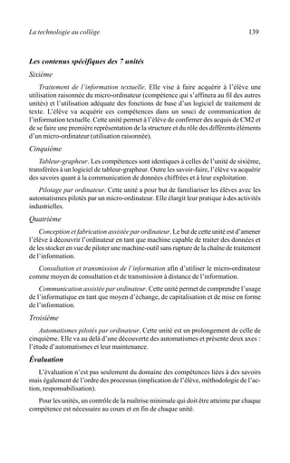 La technologie au collège 139
Les contenus spécifiques des 7 unités
Sixième
Traitement de l’information textuelle. Elle vise à faire acquérir à l’élève une
utilisation raisonnée du micro-ordinateur (compétence qui s’affinera au fil des autres
unités) et l’utilisation adéquate des fonctions de base d’un logiciel de traitement de
texte. L’élève va acquérir ces compétences dans un souci de communication de
l’information textuelle. Cette unité permet à l’élève de confirmer des acquis de CM2 et
de se faire une première représentation de la structure et du rôle des différents éléments
d’un micro-ordinateur (utilisation raisonnée).
Cinquième
Tableur-grapheur. Les compétences sont identiques à celles de l’unité de sixième,
transférées à un logiciel de tableur-grapheur. Outre les savoir-faire, l’élève va acquérir
des savoirs quant à la communication de données chiffrées et à leur exploitation.
Pilotage par ordinateur. Cette unité a pour but de familiariser les élèves avec les
automatismes pilotés par un micro-ordinateur. Elle élargit leur pratique à des activités
industrielles.
Quatrième
Conception et fabrication assistée par ordinateur. Le but de cette unité est d’amener
l’élève à découvrir l’ordinateur en tant que machine capable de traiter des données et
de les stocker en vue de piloter une machine-outil sans rupture de la chaîne de traitement
de l’information.
Consultation et transmission de l’information afin d’utiliser le micro-ordinateur
comme moyen de consultation et de transmission à distance de l’information.
Communication assistée par ordinateur. Cette unité permet de comprendre l’usage
de l’informatique en tant que moyen d’échange, de capitalisation et de mise en forme
de l’information.
Troisième
Automatismes pilotés par ordinateur. Cette unité est un prolongement de celle de
cinquième. Elle va au delà d’une découverte des automatismes et présente deux axes :
l’étude d’automatismes et leur maintenance.
Évaluation
L’évaluation n’est pas seulement du domaine des compétences liées à des savoirs
mais également de l’ordre des processus (implication de l’élève, méthodologie de l’ac-
tion, responsabilisation).
Pour les unités, un contrôle de la maîtrise minimale qui doit être atteinte par chaque
compétence est nécessaire au cours et en fin de chaque unité.
 