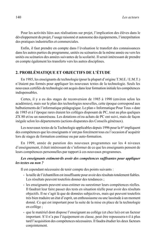 140 Les acteurs
Pour les activités liées aux réalisations sur projet, l’implication des élèves dans le
développement du projet, l’usage raisonné et autonome des équipements, l’interprétation
des pratiques industrielles et commerciales.
Enfin, il faut prendre en compte dans l’évaluation le transfert des connaissances
dans les autres parties du programme, unités ou scénarios de la même année ou vers les
unités ou scénarios des années suivantes de la scolarité. Il serait intéressant de prendre
en compte également les transferts vers les autres disciplines.
2. PROBLÉMATIQUE ET OBJECTIFS DE L’ÉTUDE
En 1985, les enseignants de technologie (pour la plupart d’origine T.M.E./ E.M.T.)
n’étaient pas formés pour appliquer les nouveaux textes de la technologie. Seuls les
nouveaux certifiés de technologie ont acquis dans leur formation initiale les compétences
indispensables.
Certes, il y a eu des stages de reconversion de 1985 à 1990 (environ selon les
académies), mais sur le plan des technologies nouvelles, cette époque correspond aux
balbutiements de l’informatique pédagogique. Le plan « Informatique Pour Tous » date
de 1985 et à l’époque rares étaient les collèges disposant de PC, tout au plus quelques
ZX 80 et/ou un nanoréseau. Les dotations et/ou achats de PC ont suivi, mais de façon
inégale selon les départements (actions disparates des Conseils généraux).
Les nouveaux textes de la Technologie applicables depuis 1996 pour la 6e impliquent
des compétences que les enseignants n’ont pas forcément tous eu l’occasion d’acquérir
lors de stages de formation continue ou par auto-formation.
En 1999, année de parution des nouveaux programmes sur les 4 niveaux
d’enseignement, il était intéressant de s’informer de ce que les enseignants pensent de
leurs compétences personnelles par rapport à ces nouveaux programmes.
Les enseignants estiment-ils avoir des compétences suffisantes pour appliquer
les textes ou non ?
Il est cependant nécessaire de tenir compte des points suivants :
· la taille de l’échantillon est insuffisante pour avoir des résultats totalement fiables.
Les résultats peuvent toutefois donner des tendances ;
· les enseignants peuvent sous-estimer ou surestimer leurs compétences réelles.
Il faudrait leur faire passer des tests en situation réelle pour avoir des résultats
objectifs. Il ne s’agit là que de données subjectives, mais qui peuvent toutefois
très bien traduire un état d’esprit, un enthousiasme ou une lassitude à un moment
donné. Ce qui est important pour la suite de la mise en place de la technologie
en collège ;
· que le matériel dont dispose l’enseignant au collège (et chez lui) est un facteur
important. S’il n’a pas l’équipement en classe, peut être repoussera-t-il à plus
tard l’acquisition des compétences nécessaires. Il faudra étudier les deux facteurs
conjointement.
 