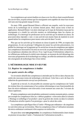 La technologie au collège 141
Les compétences qui seront étudiées en classe avec les élèves étant essentiellement
des savoir-faire, on peut estimer que les enseignants sont capables de situer leur niveau
réel sans une trop grande marge d’erreur.
En mars 1996, quand Bernard Dimet a effectué son enquête, seuls les nouveaux
textes de la technologie de la sixième étaient parus. Mais aucun texte n’était en
application. Bernard Dimet s’est alors interrogé sur le type de formation reçue par les
enseignants et a étudié les activités menées en informatique dans les classes en
technologie. Il a interrogé les professeurs sur les activités qu’ils mènent en classe. Ils
pouvaient donc répondre « non » à une activité non menée faute de matériel et avoir
quand même les compétences pour mener cette activité dans l’avenir.
Plus que sur les activités qu’ils mènent en classe (à partir de 1996, en respect des
programmes, ils ont en principe l’obligation de mener les activités préconisées), j’ai
préféré les interroger sur le jugement qu’ils ont de leur niveau de compétence par rapport
aux compétences nécessaires à la mise en ouvre de ces programmes (donc au minimum
les compétences attendues des élèves). Il ne s’agit là que d’informations subjectives,
ne reflétant pas réellement la réalité mais donnant, au moment du réel démarrage des
nouveaux programmes de la technologie au collège, un reflet du sentiment de confiance
des enseignants de technologie face à leur métier.
3. MÉTHODOLOGIE MISE EN ŒUVRE
3.1. Repérer les compétences à étudier
Les quatre années du collège
Un inventaire détaillé des compétences à atteindre par les élèves dans chacune des
unités des nouveaux textes de technologie a été dressé. Cette liste a servi de base à la
rédaction du questionnaire envoyé aux professeurs.
À partir de ce travail, il a été possible de constater que les compétences de l’unité
de sixième liées à la connaissance d’un système informatique et aux fonctionnalités de
base du micro-ordinateur sont réinvesties à tout moment aux cours des 3 niveaux de
classe supérieurs.
D’autres compétences sont réexploitées seulement à certains moments précis, comme
par exemple les compétences liées au « tableur-grapheur » réinvesties dans le scénario
« Montage et emballage d’un produit » pour la gestion des stocks ou dans le scénario
« Production sérielle à partir d’un prototype » pour le calcul des coûts.
Les compétences spécifiques liées à l’unité « Pilotage par ordinateur » de cinquième
ne sont réinvesties qu’en troisième. Mais les compétences liées à l’utilisation raisonnée
du micro-ordinateur continuent à être acquises ou renforcées.
On peut donc noterune progression, les compétences fondamentales étant situées
en premier niveau dans l’unité « Traitement de l’information textuelle ».
 
