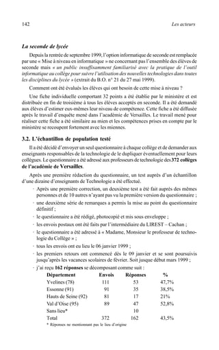 142 Les acteurs
La seconde de lycée
Depuis la rentrée de septembre 1999, l’option informatique de seconde est remplacée
par une « Mise à niveau en informatique » ne concernant pas l’ensemble des élèves de
seconde mais « un public insuffisamment familiarisé avec la pratique de l’outil
informatique au collège pour suivre l’utilisation des nouvelles technologies dans toutes
les disciplines du lycée » (extrait du B.O. n° 21 du 27 mai 1999).
Comment ont été évalués les élèves qui ont besoin de cette mise à niveau ?
Une fiche individuelle comportant 32 points a été établie par le ministère et est
distribuée en fin de troisième à tous les élèves acceptés en seconde. Il a été demandé
aux élèves d’estimer eux-mêmes leur niveau de compétence. Cette fiche a été diffusée
après le travail d’enquête mené dans l’académie de Versailles. Le travail mené pour
réaliser cette fiche a été similaire au mien et les compétences prises en compte par le
ministère se recoupent fortement avec les miennes.
3.2. L’échantillon de population testé
Il a été décidé d’envoyer un seul questionnaire à chaque collège et de demander aux
enseignants responsables de la technologie de le dupliquer éventuellement pour leurs
collègues. Le questionnaire a été adressé aux professeurs de technologie des372 collèges
de l’académie de Versailles.
Après une première rédaction du questionnaire, un test auprès d’un échantillon
d’une dizaine d’enseignants de Technologie a été effectué.
· Après une première correction, un deuxième test a été fait auprès des mêmes
personnes et de 10 autres n’ayant pas vu la première version du questionnaire ;
· une deuxième série de remarques a permis la mise au point du questionnaire
définitif ;
· le questionnaire a été rédigé, photocopié et mis sous enveloppe ;
· les envois postaux ont été faits par l’intermédiaire du LIREST – Cachan ;
· le questionnaire a été adressé à « Madame, Monsieur le professeur de techno-
logie du Collège » ;
· tous les envois ont eu lieu le 06 janvier 1999 ;
· les premiers retours ont commencé dès le 09 janvier et se sont poursuivis
jusqu’après les vacances scolaires de février. Soit jusque début mars 1999 ;
· j’ai reçu 162 réponses se décomposant comme suit :
Département Envois Réponses %
Yvelines (78) 111 53 47,7%
Essonne (91) 91 35 38,5%
Hauts de Seine (92) 81 17 21%
Val d’Oise (95) 89 47 52,8%
Sans lieu* 10
Total 372 162 43,5%
* Réponses ne mentionnant pas le lieu d’origine
 