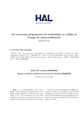 Les nouveaux programmes de technologie en coll`ege et
l’usage du micro-ordinateur
Martine Lely
To cite this version:
Martine Lely. Les nouveaux programmes de technologie en coll`ege et l’usage du micro-
ordinateur. Baron, G.-L. ; Bruillard, E. ; Levy, J.-F. Les technologies dans la classe, EPI ;
INRP, pp.135-149, 2000, http://www.epi.asso.fr ; http://www.inrp.fr. <ISBN : 2-7342-0670-
6>. <edutice-00000906>
HAL Id: edutice-00000906
https://edutice.archives-ouvertes.fr/edutice-00000906
Submitted on 12 Sep 2005
HAL is a multi-disciplinary open access
archive for the deposit and dissemination of sci-
entiﬁc research documents, whether they are pub-
lished or not. The documents may come from
teaching and research institutions in France or
abroad, or from public or private research centers.
L’archive ouverte pluridisciplinaire HAL, est
destin´ee au d´epˆot et `a la diﬀusion de documents
scientiﬁques de niveau recherche, publi´es ou non,
´emanant des ´etablissements d’enseignement et de
recherche fran¸cais ou ´etrangers, des laboratoires
publics ou priv´es.
 