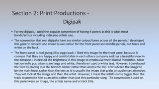 Section 2: Print Productions -
• For my digipak, I used the popular convention of having 4 panels as this is what most
bands/artists including indie pop artists use.
• The convention that real digipaks have are similar colour/tones across all the panels. I developed
this generic concept and chose to use colour for the front panel and middle panels, but black and
white on the back.
• The front panel is Joel giving Jill a piggy back. I liked this image for the front panel because it
conveys that they are happy and comfortable in each others company and has a beautiful view in
the distance. I increased the brightness in this image to emphasise their blissful friendship. Most
text on indie pop albums are large and white, therefore I used a white text. However, I developed
the text by placing it in the bottom corner rather than across the top. I considered the image to
be the main focus rather than the text as it is usually the image that grabs an audiences attention.
They will look at the image and then the artist. However, I made the artists name bigger than the
track to promote him as an artist rather than just this particular song. The conventions I used on
this panel were an image, the artists name and a track title.
Digipak
 