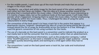• For the middle panels, I used close ups of the main female and male that are actual
images in the music video.
• I decided to use a black and white image for the back panel of the actors walking towards
each other but their faces are hidden. I like this idea as it shows another mood to the
narrative that is involved within the music video. I think this makes it more interesting as
it is mainly a happy video, but as the audience looks at the back panel, it will make them
wonder what's happened, intriguing them to watch the music video. Further emphasising
the ambiguity within the music video. Thus, I challenged the idea of using the same
colours/tone in every image.
• The convention of the back panel is to have a track list in the centre that appear in a
downwards column, however I developed the idea of a track list being placed like this and
instead placed the list of songs by AnxiousAlibi across the bottom in a row. Although, I
used the generic convention of not using numbers for the tracks.
• The use of a barcode on the back panel is a convention used to indicate the product as a
real media text to tell the consumer that this is a product rather than an advertisement.
• Additionally, I used institutional information, such as the production company, I called
mine ‘YouthProductions’ as the track is relatable to this specific target audience – young
teenagers quickly becoming adults and wanting be a child again when they had no
worries.
• The conventions I used on the back panel were a track list, bar code and institutional
information.
 