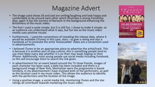 Magazine Advert
• The image used shows Jill and Joel are smiling/laughing and look happy and
comfortable to be around each other which illustrates a strong friendship.
Also, again it has the scenery of Norwich in the background enhancing the
Britishness of the music video.
• The font I used is quite simple, but it is still fun. I chose to make it simple, so
an audience can understand what it says, but fun too as the music video
mostly uses positive visuals.
• Furthermore, I used the conventions of revealing the release date, where it
would be available (iTunes) in this case, stars – to give a rating and also a
Facebook url to promote the artist ‘AnxiousAlibi’ Dates are a convention used
in advertisements.
• I believed iTunes to be an appropriate place to advertise the artist/track. This
is because it is another part of pop culture; this is something people tend to
use most likely every day whether it is on their mac book /laptop or their
iPhone. Additionally, most young people use social media including Facebook,
so this will encourage them to search the link given.
• In advertisement for an event based around the TV show friends, images of
each character has been used, a date has been included and there is a
background image of New York, Manhattan were the programme is based.
Similarly, in my advertisement I have involved both of the performers, as well
as the location used in my music video. This allows the audience to identify
with the performers and the location of the image.
• Using a positive image, a social media link, mentioning iTunes and the star
ratings all contribute towards marketing the music video.
 
