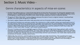 Genre characteristics in aspects of mise-en-scene:
• Gunther Kress defines genre as ‘a kind of text that derives its form from the structure of a frequently repeated social
occasion, with its characteristic participants and their purposes’ This has implications with audiences feeling a sense
of belonging to a specific group, therefore music videos can give audiences a sense of collective identity.
• The genre of ‘When Were Kids’ is quite ambiguous because the style of music is original, however I would perhaps
consider it to come under the genre of ‘Indie Pop’
• The track is upbeat, likewise with other indie pop artists such as of monsters and men, Bastille and Passenger.
• The majority of locations we used were outside, this is because as a child, outside is where you would spend most of
the time and the song focuses on wanting to be a kid again and escape from the responsibilities of becoming an adult
and whilst growing up, most individuals would prefer to be away from home as they are growing up, hence using the
outdoors. Other artists/bands of the same genre, such as Bastille have used the outdoors in their music video, for
instance, in their music video ‘Pompeii’ uses mostly outside locations.
• The use of location and costume highlights aspects of Britain, such as the high street shops, going to café s and the
landscape view of Norwich from Mousehold. The music video represents contemporary Britain as optimistic and open
much like the idealised representation of London in Richard Curtis’ films such as “Four Weddings and a Funeral” Curtis;
romantic comedies and “Friends” also focus on relationships and their ups and downs. Our music video represents the
conventions of romantic comedies and sit coms.
• Additionally, the costumes used throughout my music video were high street fashion. This something the target
audience (Youth/young adolescences) can identify with in contemporary society – high street fashion is a part of pop
culture. Also, a prop used was a smart phone (iPhone) which is another part of pop culture since technology as
developed; the target audience would have grown up in a world with technology.
Section 1: Music Video -
 