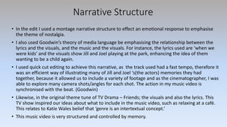 Narrative Structure
• In the edit I used a montage narrative structure to effect an emotional response to emphasise
the theme of nostalgia.
• I also used Goodwin’s theory of media language be emphasising the relationship between the
lyrics and the visuals, and the music and the visuals. For instance, the lyrics used are ‘when we
were kids’ and the visuals show Jill and Joel playing at the park, enhancing the idea of them
wanting to be a child again.
• I used quick cut editing to achieve this narrative, as the track used had a fast tempo, therefore it
was an efficient way of illustrating many of Jill and Joel ‘s(the actors) memories they had
together, because it allowed us to include a variety of footage and as the cinematographer, I was
able to explore many camera shots/angles for each shot. The action in my music video is
synchronised with the beat. (Goodwin)
• Likewise, in the original theme tune of TV Drama – Friends; the visuals and also the lyrics. This
TV show inspired our ideas about what to include in the music video, such as relaxing at a café.
This relates to Katie Wales belief that ‘genre is an intertextual concept.’
• This music video is very structured and controlled by memory.
 