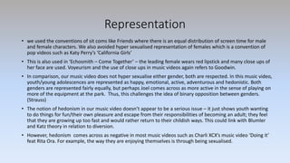 Representation
• we used the conventions of sit coms like Friends where there is an equal distribution of screen time for male
and female characters. We also avoided hyper sexualised representation of females which is a convention of
pop videos such as Katy Perry’s ‘California Girls’
• This is also used in ‘Echosmith – Come Together’ – the leading female wears red lipstick and many close ups of
her face are used. Voyeurism and the use of close ups in music videos again refers to Goodwin.
• In comparison, our music video does not hyper sexualise either gender, both are respected. In this music video,
youth/young adolescences are represented as happy, emotional, active, adventurous and hedonistic. Both
genders are represented fairly equally, but perhaps Joel comes across as more active in the sense of playing on
more of the equipment at the park. Thus, this challenges the idea of binary opposition between genders.
(Strauss)
• The notion of hedonism in our music video doesn’t appear to be a serious issue – it just shows youth wanting
to do things for fun/their own pleasure and escape from their responsibilities of becoming an adult; they feel
that they are growing up too fast and would rather return to their childish ways. This could link with Blumler
and Katz theory in relation to diversion.
• However, hedonism comes across as negative in most music videos such as Charli XCX’s music video ‘Doing it’
feat Rita Ora. For example, the way they are enjoying themselves is through being sexualised.
 