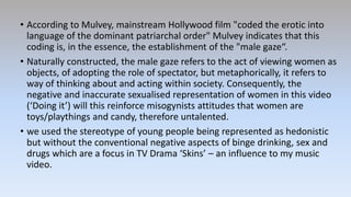 • According to Mulvey, mainstream Hollywood film "coded the erotic into
language of the dominant patriarchal order" Mulvey indicates that this
coding is, in the essence, the establishment of the "male gaze“.
• Naturally constructed, the male gaze refers to the act of viewing women as
objects, of adopting the role of spectator, but metaphorically, it refers to
way of thinking about and acting within society. Consequently, the
negative and inaccurate sexualised representation of women in this video
(‘Doing it’) will this reinforce misogynists attitudes that women are
toys/playthings and candy, therefore untalented.
• we used the stereotype of young people being represented as hedonistic
but without the conventional negative aspects of binge drinking, sex and
drugs which are a focus in TV Drama ‘Skins’ – an influence to my music
video.
 