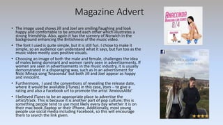 Magazine Advert
• The image used shows Jill and Joel are smiling/laughing and look
happy and comfortable to be around each other which illustrates a
strong friendship. Also, again it has the scenery of Norwich in the
background enhancing the Britishness of the music video.
• The font I used is quite simple, but it is still fun. I chose to make it
simple, so an audience can understand what it says, but fun too as the
music video mostly uses positive visuals.
• Choosing an image of both the male and female, challenges the idea
of males being dominant and women rarely seen in advertisements. If
women are seen in advertisements in the music industry, it is usually
demonstrated in a disparaging way, such as in an advertisment for
Nicki Minajs song ‘Anaconda’ but both Jill and Joel appear as happy
and innocent.
• Furthermore, I used the conventions of revealing the release date,
where it would be available (iTunes) in this case, stars – to give a
rating and also a Facebook url to promote the artist ‘AnxiousAlibi’
• I believed iTunes to be an appropriate place to advertise the
artist/track. This is because it is another part of pop culture; this is
something people tend to use most likely every day whether it is on
their mac book /laptop or their iPhone. Additionally, most young
people use social media including Facebook, so this will encourage
them to search the link given.
 