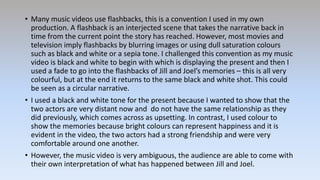 • Many music videos use flashbacks, this is a convention I used in my own
production. A flashback is an interjected scene that takes the narrative back in
time from the current point the story has reached. However, most movies and
television imply flashbacks by blurring images or using dull saturation colours
such as black and white or a sepia tone. I challenged this convention as my music
video is black and white to begin with which is displaying the present and then I
used a fade to go into the flashbacks of Jill and Joel’s memories – this is all very
colourful, but at the end it returns to the same black and white shot. This could
be seen as a circular narrative.
• I used a black and white tone for the present because I wanted to show that the
two actors are very distant now and do not have the same relationship as they
did previously, which comes across as upsetting. In contrast, I used colour to
show the memories because bright colours can represent happiness and it is
evident in the video, the two actors had a strong friendship and were very
comfortable around one another.
• However, the music video is very ambiguous, the audience are able to come with
their own interpretation of what has happened between Jill and Joel.
 