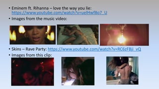 • Eminem ft. Rihanna – love the way you lie:
https://www.youtube.com/watch?v=uelHwf8o7_U
• Images from the music video:
• Skins – Rave Party: https://www.youtube.com/watch?v=RC6zFBji_vQ
• Images from this clip:
 