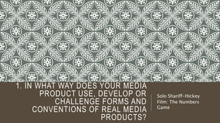 1. IN WHAT WAY DOES YOUR MEDIA
PRODUCT USE, DEVELOP OR
CHALLENGE FORMS AND
CONVENTIONS OF REAL MEDIA
PRODUCTS?
Solo Shariff-Hickey
Film: The Numbers
Game
 