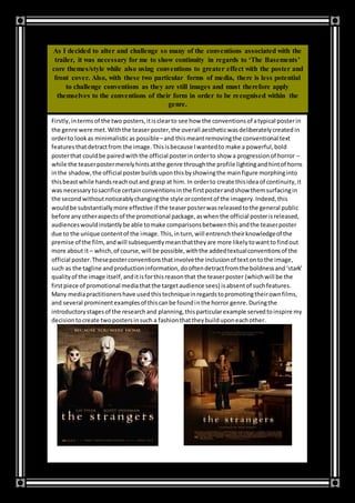 As I decided to alter and challenge so many of the conventions associated with the
trailer, it was necessary for me to show continuity in regards to ‘The Basements’
core themes/style while also using conventions to greater effect with the poster and
front cover. Also, with these two particular forms of media, there is less potential
to challenge conventions as they are still images and must therefore apply
themselves to the conventions of their form in order to be recognised within the
genre.
Firstly,intermsof the two posters,itisclearto see how the conventionsof atypical posterin
the genre were met.Withthe teaserposter,the overall aestheticwasdeliberatelycreatedin
orderto lookas minimalisticas possible–and thismeantremovingthe conventional text
featuresthatdetractfrom the image.Thisisbecause Iwantedto make a powerful,bold
posterthat couldbe pairedwiththe official posterinorderto show a progressionof horror –
while the teaserpostermerelyhintsatthe genre throughthe profile lightingandhintof horns
inthe shadow,the official posterbuildsuponthisbyshowingthe mainfigure morphinginto
thisbeastwhile handsreachoutand grasp at him. In orderto create thisidea of continuity,it
was necessarytosacrifice certainconventionsinthe firstposterandshow themsurfacingin
the secondwithoutnoticeablychangingthe style orcontentof the imagery.Indeed,this
wouldbe substantiallymore effective if the teaserposterwasreleasedtothe general public
before anyotheraspectsof the promotional package,aswhenthe official posterisreleased,
audienceswouldinstantlybe able tomake comparisonsbetweenthisandthe teaserposter
due to the unique contentof the image.This,inturn,will entrenchtheirknowledgeof the
premise of the film,andwill subsequentlymeanthattheyare more likelytowanttofindout
more about it– which,of course,will be possible,withthe addedtextualconventionsof the
official poster.Theseposterconventionsthatinvolvethe inclusionof textontothe image,
such as the tagline andproductioninformation,dooftendetractfromthe boldnessand‘stark’
qualityof the image itself,anditisforthisreasonthat the teaserposter (whichwill be the
firstpiece of promotional mediathatthe targetaudience sees) isabsentof suchfeatures.
Many mediapractitionershave usedthistechniqueinregardstopromotingtheirownfilms,
and several prominentexamplesof thiscanbe foundinthe horror genre.Duringthe
introductorystagesof the researchand planning,thisparticularexample servedtoinspire my
decisiontocreate twopostersinsuch a fashionthattheybuilduponeachother.
 