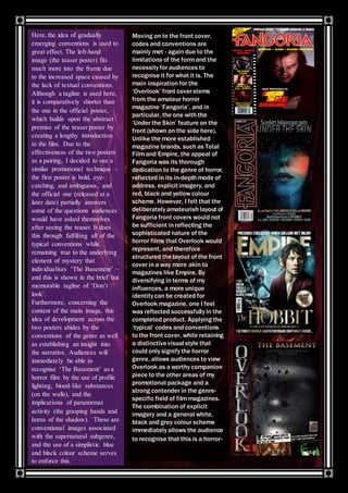 Here, the idea of gradually
emerging conventions is used to
great effect. The left-hand
image (the teaser poster) fits
much more into the frame due
to the increased space caused by
the lack of textual conventions.
Although a tagline is used here,
it is comparatively shorter than
the one in the official poster,
which builds upon the abstract
premise of the teaser poster by
creating a lengthy introduction
to the film. Due to the
effectiveness of the two posters
as a pairing, I decided to use a
similar promotional technique –
the first poster is bold, eye-
catching, and ambiguous, and
the official one (released at a
later date) partially answers
some of the questions audiences
would have asked themselves
after seeing the teaser. It does
this through fulfilling all of the
typical conventions while
remaining true to the underlying
element of mystery that
individualises ‘The Basement’ –
and this is shown in the brief but
memorable tagline of ‘Don’t
look’.
Furthermore, concerning the
content of the main image, this
idea of development across the
two posters abides by the
conventions of the genre as well
as establishing an insight into
the narrative. Audiences will
immediately be able to
recognise ‘The Basement’ as a
horror film by the use of profile
lighting, blood-like substances
(on the walls), and the
implications of paranormal
activity (the grasping hands and
horns of the shadow). These are
conventional images associated
with the supernatural subgenre,
and the use of a simplistic blue
and black colour scheme serves
to enforce this.
Moving on to the front cover,
codes and conventions are
mainly met - again due to the
limitations of the formand the
necessity for audiences to
recognise it for what it is. The
main inspiration for the
‘Overlook’ front coverstems
from the amateur horror
magazine ‘Fangoria’, and in
particular, the one with the
‘Under the Skin’ feature on the
front (shown on the side here).
Unlike the more established
magazine brands, such as Total
Filmand Empire, the appeal of
Fangoria was its thorough
dedication to the genre of horror,
reflected in its in-depth mode of
address, explicitimagery, and
red, black and yellow colour
scheme. However, I felt that the
deliberately amateurish layout of
Fangoria front covers would not
be sufficient in reflecting the
sophisticated nature of the
horror films that Overlook would
represent, and therefore
structured the layout of the front
cover in a way more akin to
magazines like Empire. By
diversifying in terms of my
influences, a more unique
identity can be created for
Overlook magazine, one I feel
was reflected successfully in the
completed product. Applying the
‘typical’ codes and conventions
to the front cover, while retaining
a distinctivevisual style that
could only signify the horror
genre, allows audiences to view
Overlook as a worthy companion
piece to the other areas of my
promotional package and a
strong contender in the genre-
specific field of filmmagazines.
The combination of explicit
imagery and a general white,
black and grey colour scheme
immediately allows the audience
to recognise that this is a horror-
 