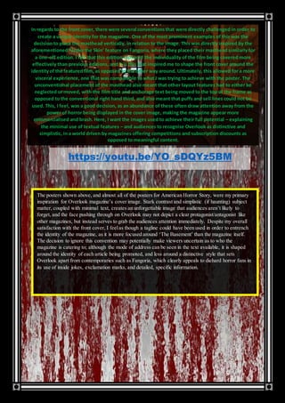 In regards to the front cover, there were several conventionsthat were directly challenged in order to
create a unique identity for the magazine. One of the most prominent examples of this was the
decision to place the masthead vertically, in relation to the image. This was directly inspired by the
aforementioned‘Underthe Skin’ feature on Fangoria, where they placed their masthead similarly for
a one-off edition. I felt that this edition captured the individuality of the film being covered more
effectively than previous editions, and it is this that inspired me to shape the front cover around the
identityof the featuredfilm, as opposed to the other way around. Ultimately, this allowed for a more
visceral experience, one that was comparable to what I was trying to achieve with the poster. The
unconventional placement of the masthead also meant that other layout features had to either be
neglected or moved, with the film title and anchorage text being moved to the top of the frame as
opposed to the conventional right hand third, and also meant that puffs and sell lines could not be
used. This, I feel, was a good decision, as an abundance of these often draw attention away from the
power of horror being displayed in the cover image, making the magazine appear more
commercialised and brash. Here, I want the images used to achieve their full potential – explaining
the minimal use of textual features – and audiences to recognise Overlook as distinctive and
simplistic, in a world driven by magazines offering competitions and subscription discounts as
opposed to meaningful content.
https://youtu.be/YO_sDQYz5BM
The posters shown above, and almost all of the posters for American Horror Story, were my primary
inspiration for Overlook magazine’s cover image. Stark contrast and simplistic (if haunting) subject
matter, coupled with minimal text, creates an unforgettable image that audiences aren’t likely to
forget, and the face pushing through on Overlook may not depict a clear protagonist/antagonist like
other magazines, but instead serves to grab the audiences attention immediately. Despite my overall
satisfaction with the front cover, I feelas though a tagline could have been used in order to entrench
the identity of the magazine, as it is more focused around ‘The Basement’ than the magazine itself.
The decision to ignore this convention may potentially make viewers uncertain as to who the
magazine is catering to; although the mode of address can be seen in the text available, it is shaped
around the identity of each article being promoted, and less around a distinctive style that sets
Overlook apart from contemporaries such as Fangoria, which clearly appeals to diehard horror fans in
its use of inside jokes, exclamation marks, and detailed, specific information.
 