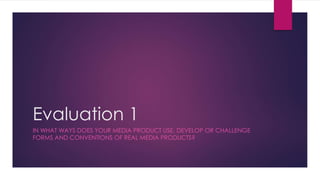 Evaluation 1
IN WHAT WAYS DOES YOUR MEDIA PRODUCT USE, DEVELOP OR CHALLENGE
FORMS AND CONVENTIONS OF REAL MEDIA PRODUCTS?
 