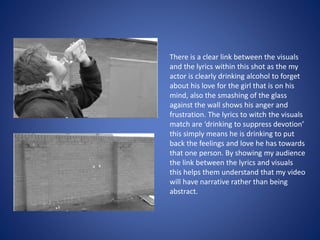 There is a clear link between the visuals
and the lyrics within this shot as the my
actor is clearly drinking alcohol to forget
about his love for the girl that is on his
mind, also the smashing of the glass
against the wall shows his anger and
frustration. The lyrics to witch the visuals
match are ‘drinking to suppress devotion’
this simply means he is drinking to put
back the feelings and love he has towards
that one person. By showing my audience
the link between the lyrics and visuals
this helps them understand that my video
will have narrative rather than being
abstract.
 