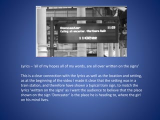 Lyrics – ‘all of my hopes all of my words, are all over written on the signs’
This is a clear connection with the lyrics as well as the location and setting,
as at the beginning of the video I made it clear that the setting was in a
train station, and therefore have shown a typical train sign, to match the
lyrics ‘written on the signs’ as I want the audience to believe that the place
shown on the sign ‘Doncaster’ is the place he is heading to, where the girl
on his mind lives.
 