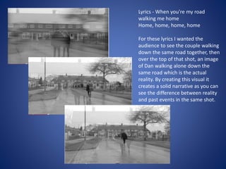 Lyrics - When you're my road
walking me home
Home, home, home, home
For these lyrics I wanted the
audience to see the couple walking
down the same road together, then
over the top of that shot, an image
of Dan walking alone down the
same road which is the actual
reality. By creating this visual it
creates a solid narrative as you can
see the difference between reality
and past events in the same shot.
 
