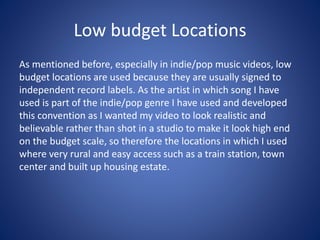 Low budget Locations
As mentioned before, especially in indie/pop music videos, low
budget locations are used because they are usually signed to
independent record labels. As the artist in which song I have
used is part of the indie/pop genre I have used and developed
this convention as I wanted my video to look realistic and
believable rather than shot in a studio to make it look high end
on the budget scale, so therefore the locations in which I used
where very rural and easy access such as a train station, town
center and built up housing estate.
 