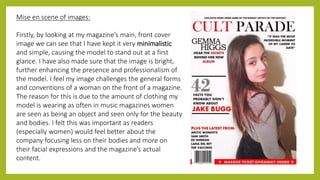 Mise en scene of images:
Firstly, by looking at my magazine’s main, front cover
image we can see that I have kept it very minimalistic
and simple, causing the model to stand out at a first
glance. I have also made sure that the image is bright,
further enhancing the presence and professionalism of
the model. I feel my image challenges the general forms
and conventions of a woman on the front of a magazine.
The reason for this is due to the amount of clothing my
model is wearing as often in music magazines women
are seen as being an object and seen only for the beauty
and bodies. I felt this was important as readers
(especially women) would feel better about the
company focusing less on their bodies and more on
their facial expressions and the magazine’s actual
content.
 