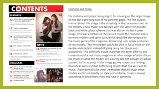 Costume and Props:
For costume and props I am going to be focusing on the larger image
on the top, right hang side of my contents page. The first aspect
noticed about this image is the simplicity of the consumes used on
the models, I have made sure to keep with the same minimalistic
black and while colour scheme that was also on my front cover
image. This was a deliberate choice as it makes the costume look a
lot more modern and up to date, which would be stereotypical of
the music genre of the magazine. By keeping such simple costumes
on my models, I feel my readers would be able to focus more on the
people and content, instead of going crazy on colours and
accessories. This definitely would challenge the general forms and
conventions of a real music magazine as often images of artists focus
too much on what the models are wearing and not enough on actual
content. As far as props in this image go, my models are holding
drumsticks and a cymbal, both being objects that link very well to
music. I have done this to show the readers that although these
models are focused partly on style and costume, music is always
something in which they enjoy and have in common.
 