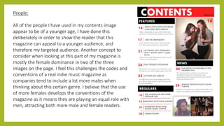 People:
All of the people I have used in my contents image
appear to be of a younger age, I have done this
deliberately in order to show the reader that this
magazine can appeal to a younger audience, and
therefore my targeted audience. Another concept to
consider when looking at this part of my magazine is
mostly the female dominance in two of the three
images on the page. I feel this challenges the codes and
conventions of a real indie music magazine as
companies tend to include a lot more males when
thinking about this certain genre. I believe that the use
of more females develops the conventions of the
magazine as it means they are playing an equal role with
men, attracting both more male and female readers.
 