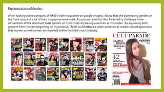 Representations of Gender:
When looking at the company of NME’s indie magazines on google images, I found that the dominating gender on
the front covers of a lot of their magazines were male. As soon as I saw this I felt I wanted to challenge these
conventions of the dominant male gender on front covers by having a woman as my model. By equalising both
genders from the very beginning on my product, I feel I could attract a wider audience as readers would appreciate
that women as well as men are involved within the indie music industry.
 