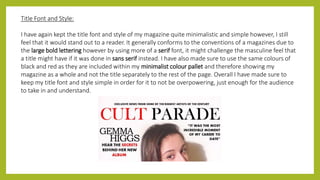 Title Font and Style:
I have again kept the title font and style of my magazine quite minimalistic and simple however, I still
feel that it would stand out to a reader. It generally conforms to the conventions of a magazines due to
the large bold lettering however by using more of a serif font, it might challenge the masculine feel that
a title might have if it was done in sans serif instead. I have also made sure to use the same colours of
black and red as they are included within my minimalist colour pallet and therefore showing my
magazine as a whole and not the title separately to the rest of the page. Overall I have made sure to
keep my title font and style simple in order for it to not be overpowering, just enough for the audience
to take in and understand.
 