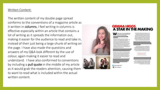 Written Content:
The written content of my double page spread
conforms to the conventions of a magazine article as
it written in columns, I feel writing in columns is
effective especially within an article that contains a
lot of writing as it spreads the information out,
making it easier for the audience to read and take in,
instead of their just being a large chunk of writing on
the page. I have also made the questions and
answers of my Q&A look different by the use of
colour, again making it easier to read and
understand. I have also conformed to conventions
by including a pull quote in the middle of my article
as it would grab the readers attention, causing them
to want to read what is included within the actual
written content.
 